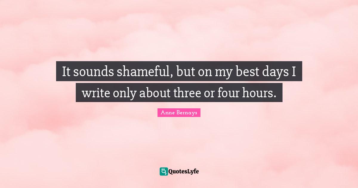 It sounds shameful, but on my best days I write only about three or four hours.