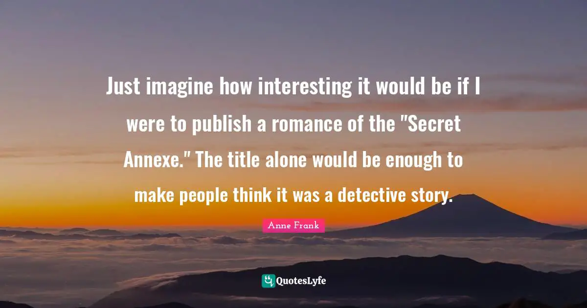 Just imagine how interesting it would be if I were to publish a romance of the "Secret Annexe." The title alone would be enough to make people think it was a detective story.