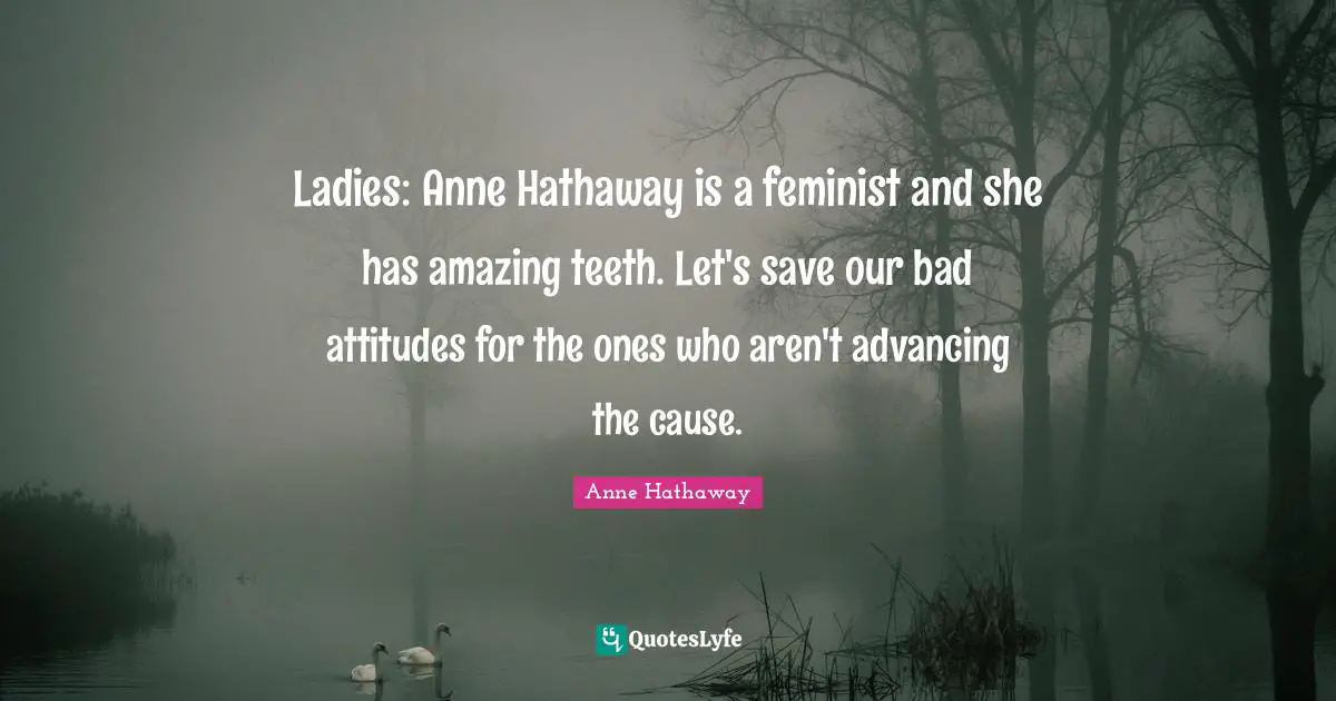 Ladies: Anne Hathaway is a feminist and she has amazing teeth. Let's save our bad attitudes for the ones who aren't advancing the cause.