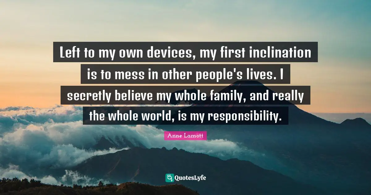 Left to my own devices, my first inclination is to mess in other people's lives. I secretly believe my whole family, and really the whole world, is my responsibility.