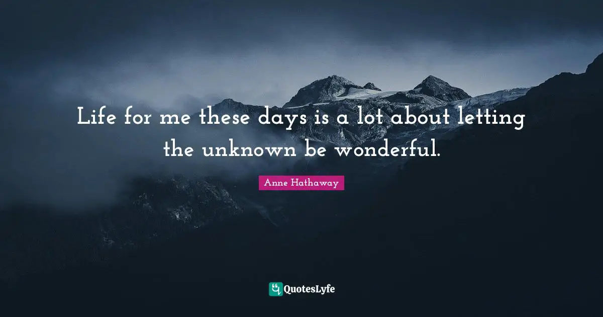 Life for me these days is a lot about letting the unknown be wonderful.