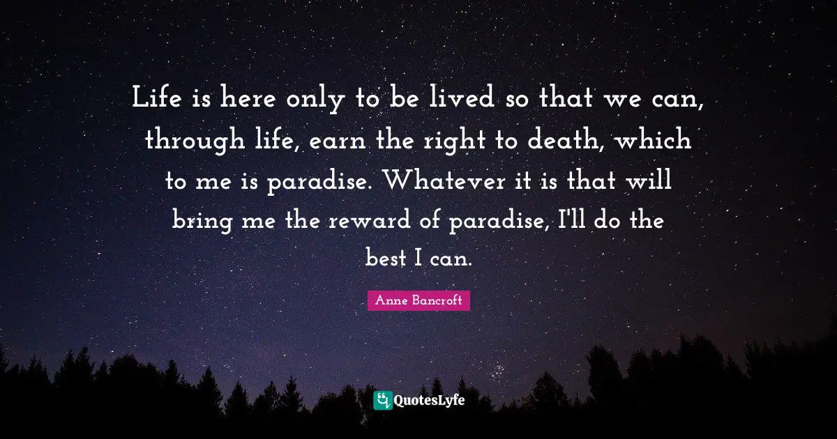 Life is here only to be lived so that we can, through life, earn the right to death, which to me is paradise. Whatever it is that will bring me the reward of paradise, I'll do the best I can.