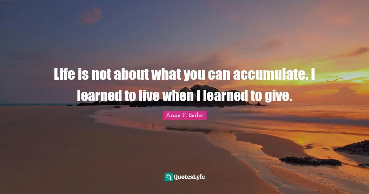 Life is not about what you can accumulate. I learned to live when I learned to give.