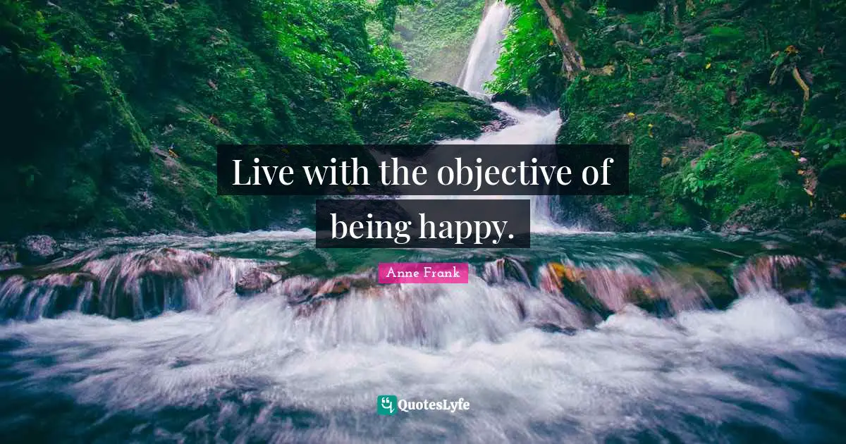 Live with the objective of being happy.