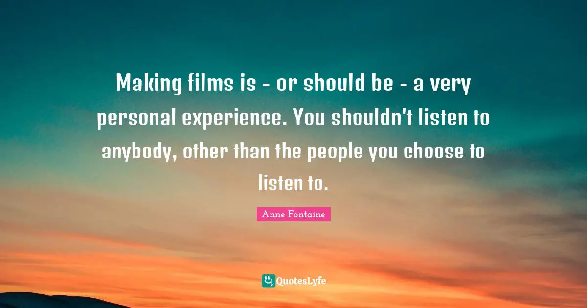Making films is - or should be - a very personal experience. You shouldn't listen to anybody, other than the people you choose to listen to.