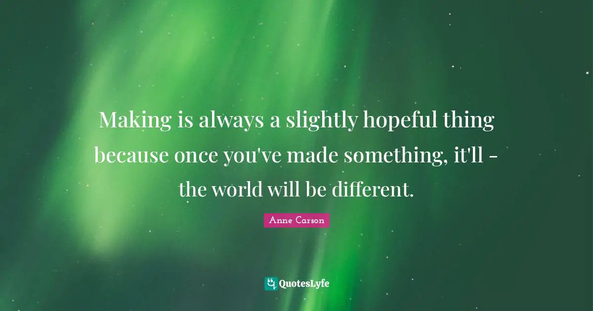 Anne Carson Quotes: "Making is always a slightly hopeful thing because once you've made something, it'll - the world will be different."