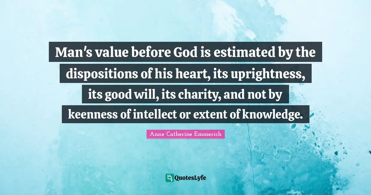 Man's value before God is estimated by the dispositions of his heart, its uprightness, its good will, its charity, and not by keenness of intellect or extent of knowledge.