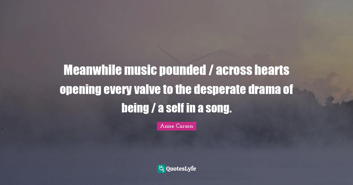 Anne Carson Quotes: "Meanwhile music pounded / across hearts opening every valve to the desperate drama of being / a self in a song."