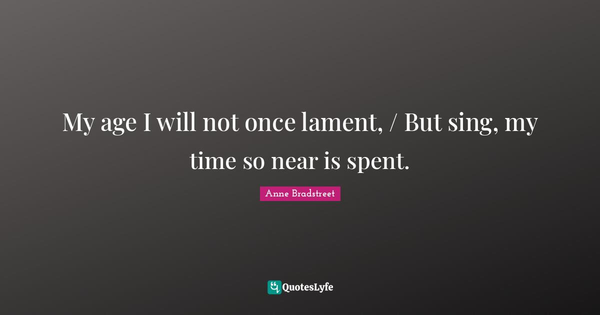 Anne Bradstreet Quotes: "My age I will not once lament, / But sing, my time so near is spent."