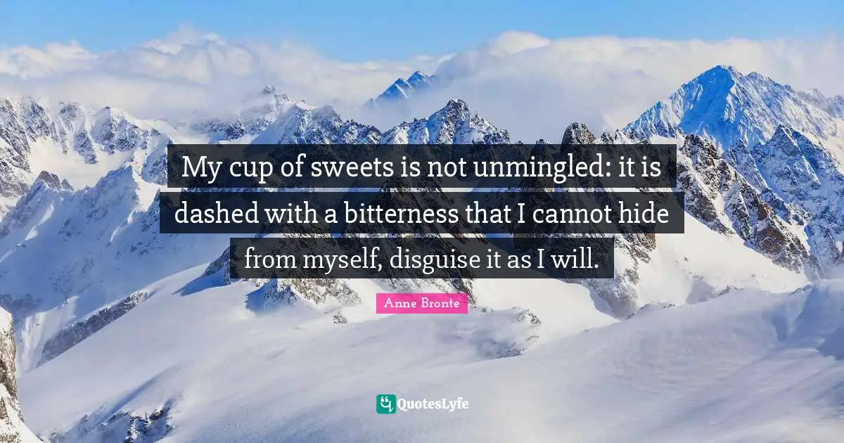 Anne Bronte Quotes: "My cup of sweets is not unmingled: it is dashed with a bitterness that I cannot hide from myself, disguise it as I will."