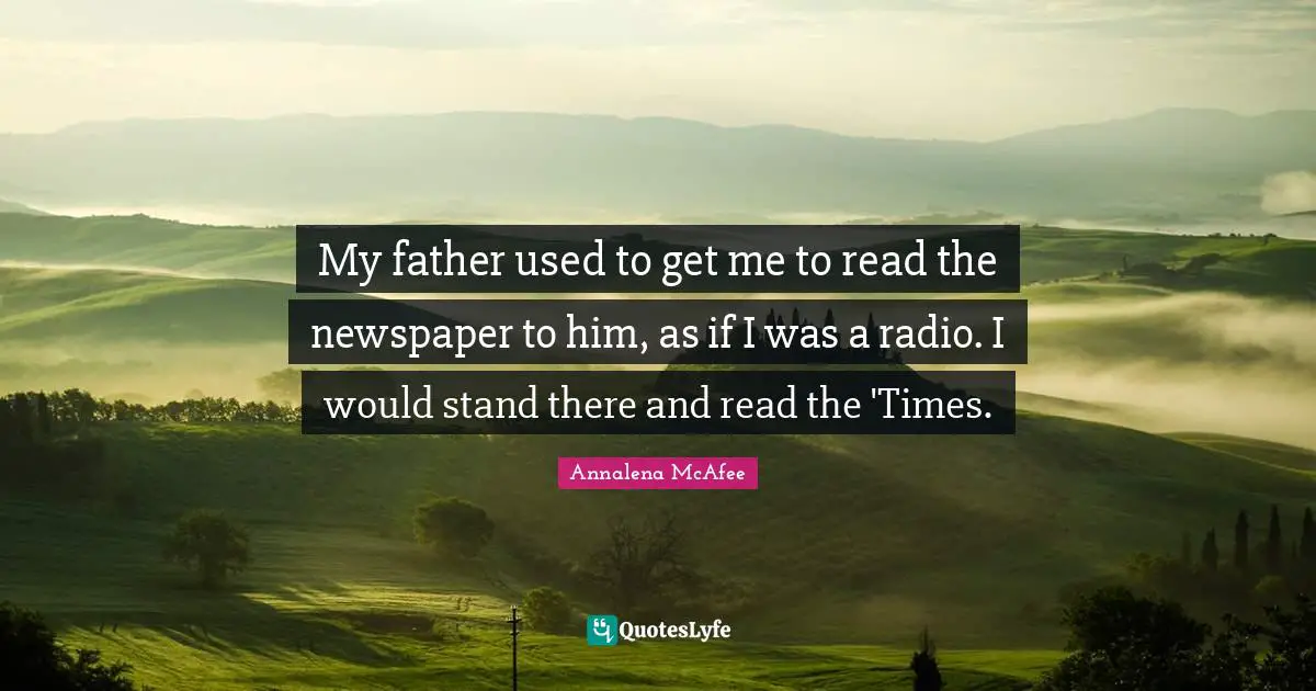 My father used to get me to read the newspaper to him, as if I was a radio. I would stand there and read the 'Times.