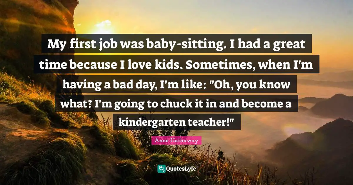 My first job was baby-sitting. I had a great time because I love kids. Sometimes, when I'm having a bad day, I'm like: "Oh, you know what? I'm going to chuck it in and become a kindergarten teacher!"