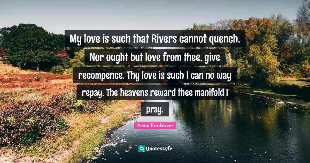 Anne Bradstreet Quotes: "My love is such that Rivers cannot quench, Nor ought but love from thee, give recompence. Thy love is such I can no way repay, The heavens reward thee manifold I pray."