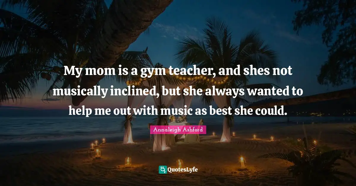 My mom is a gym teacher, and shes not musically inclined, but she always wanted to help me out with music as best she could.