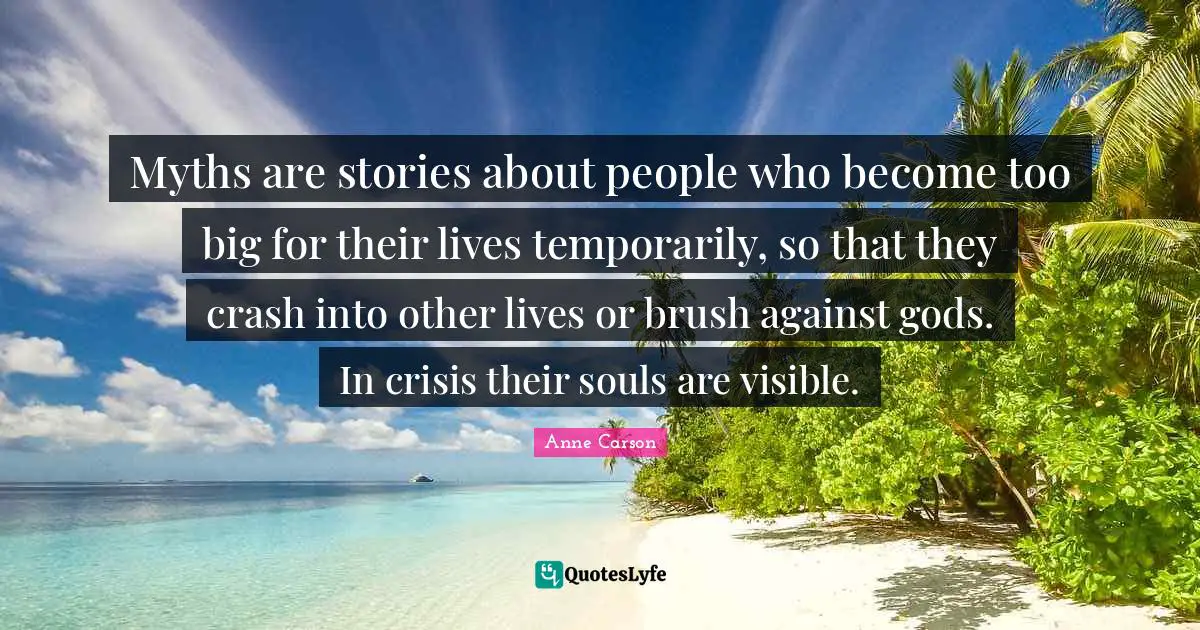 Myths are stories about people who become too big for their lives temporarily, so that they crash into other lives or brush against gods. In crisis their souls are visible.