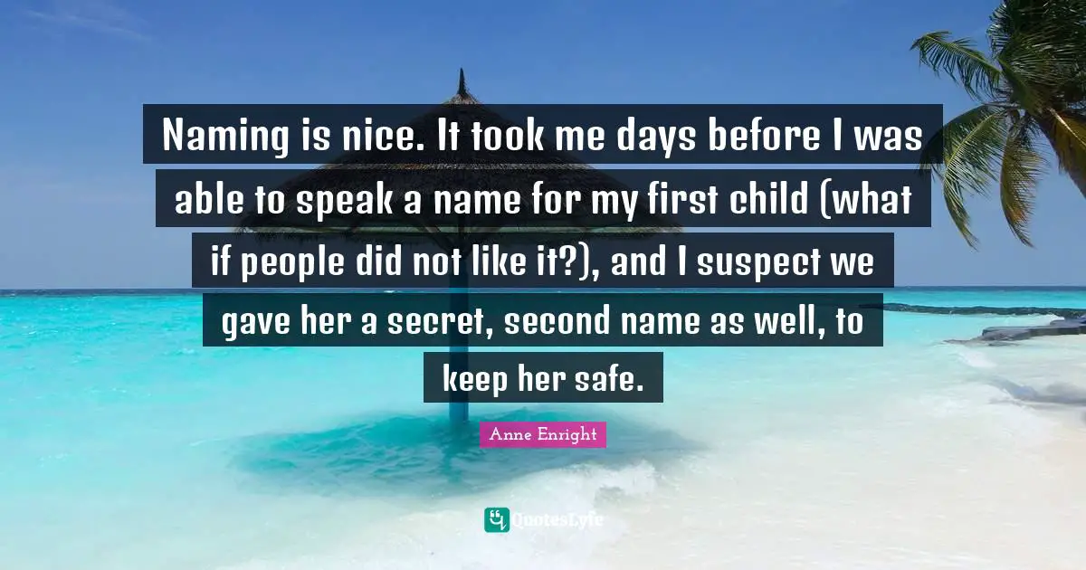 Anne Enright Quotes: "Naming is nice. It took me days before I was able to speak a name for my first child (what if people did not like it?), and I suspect we gave her a secret, second name as well, to keep her safe."