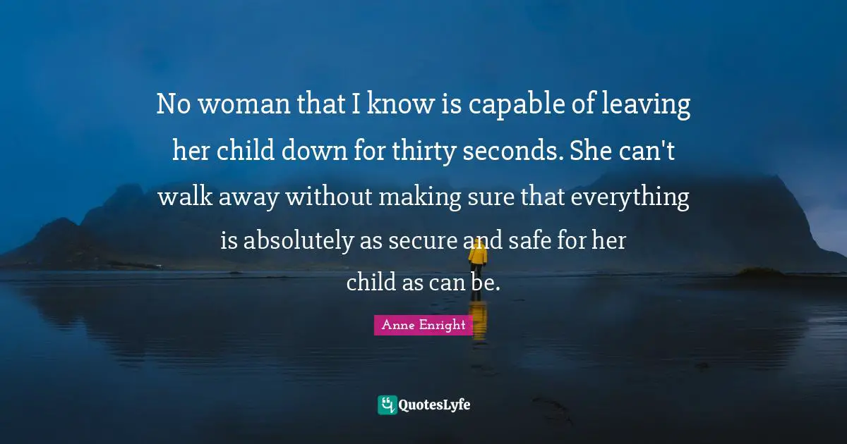 Anne Enright Quotes: "No woman that I know is capable of leaving her child down for thirty seconds. She can't walk away without making sure that everything is absolutely as secure and safe for her child as can be."