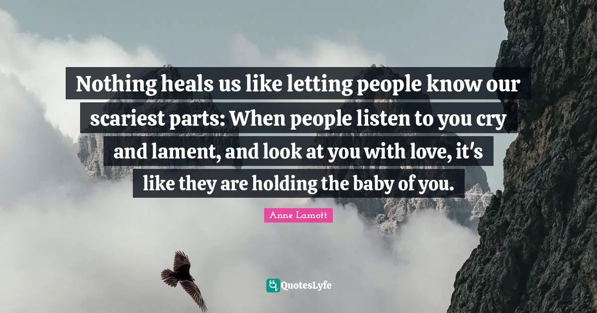 Baby Quotes: "Nothing heals us like letting people know our scariest parts: When people listen to you cry and lament, and look at you with love, it's like they are holding the baby of you."