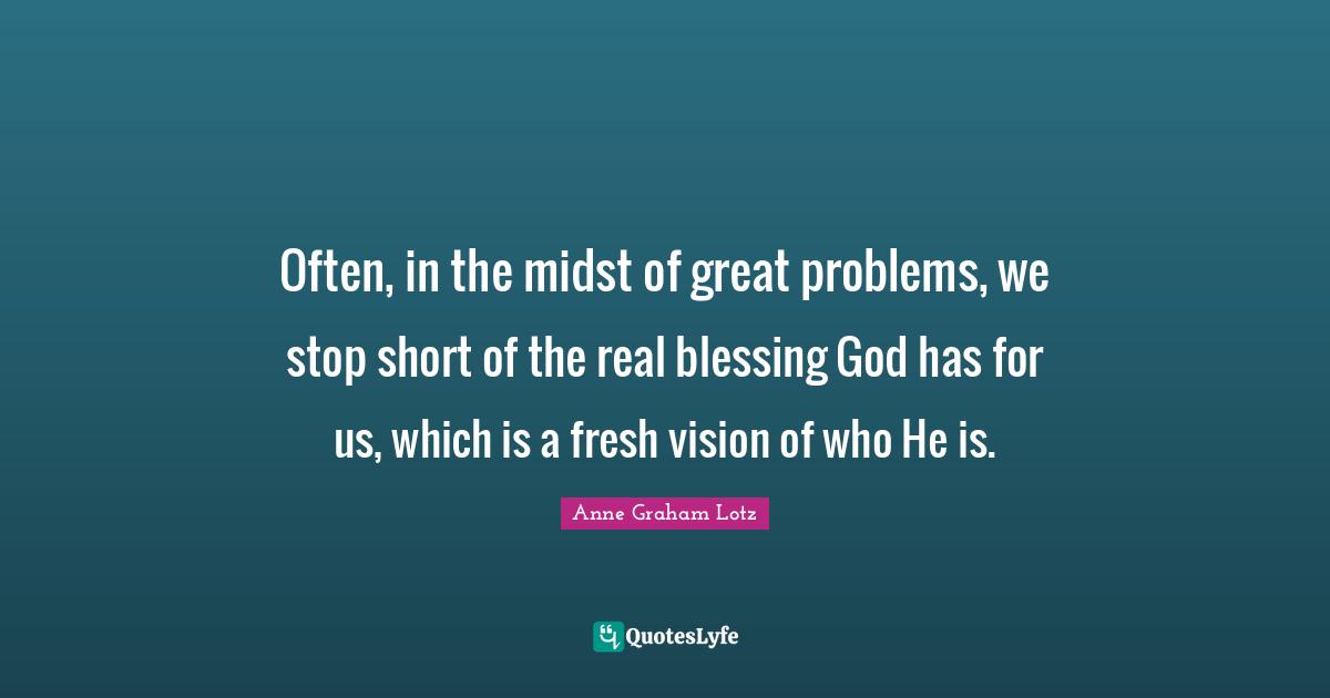 Anne Graham Lotz Quotes: "Often, in the midst of great problems, we stop short of the real blessing God has for us, which is a fresh vision of who He is."