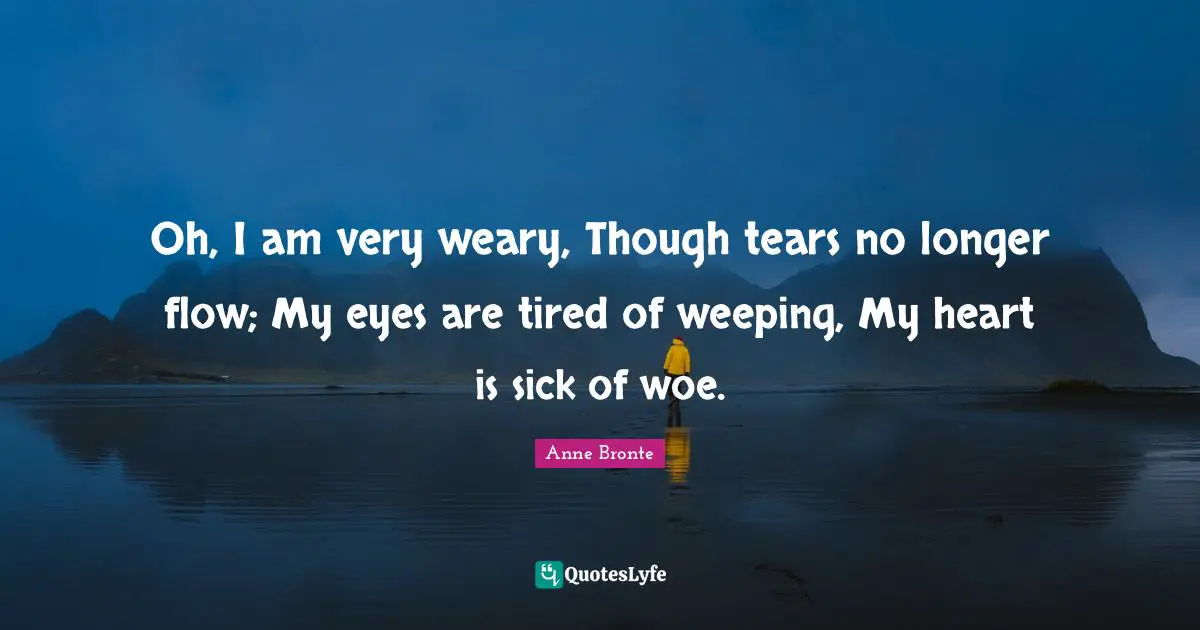 Anne Bronte Quotes: "Oh, I am very weary, Though tears no longer flow; My eyes are tired of weeping, My heart is sick of woe."