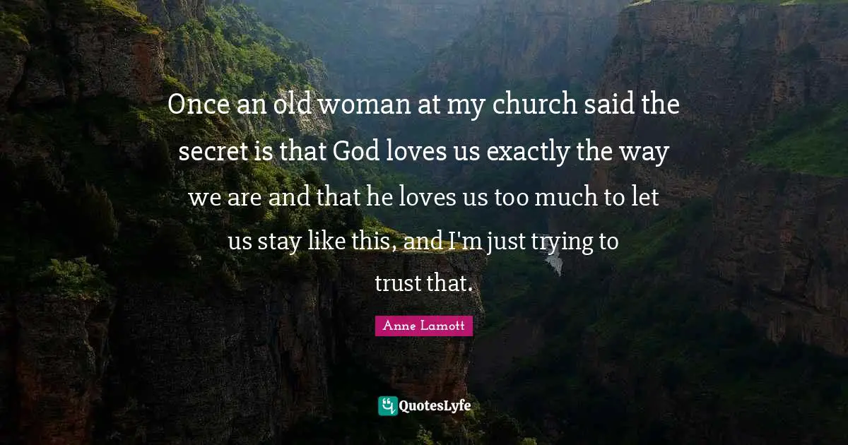 Once an old woman at my church said the secret is that God loves us exactly the way we are and that he loves us too much to let us stay like this, and I'm just trying to trust that.