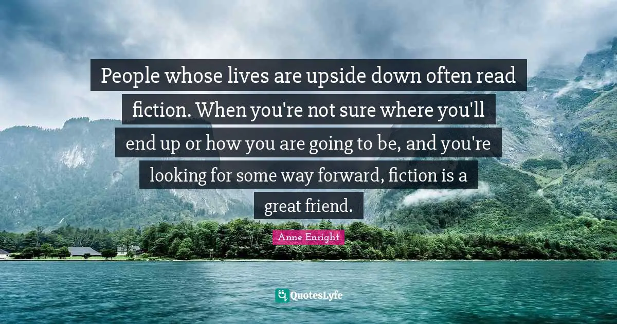 Anne Enright Quotes: "People whose lives are upside down often read fiction. When you're not sure where you'll end up or how you are going to be, and you're looking for some way forward, fiction is a great friend."