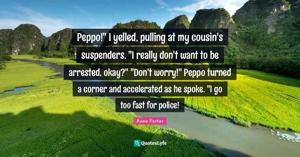 Peppo!" I yelled, pulling at my cousin's suspenders. "I really don't want to be arrested, okay?" "Don't worry!" Peppo turned a corner and accelerated as he spoke. "I go too fast for police!