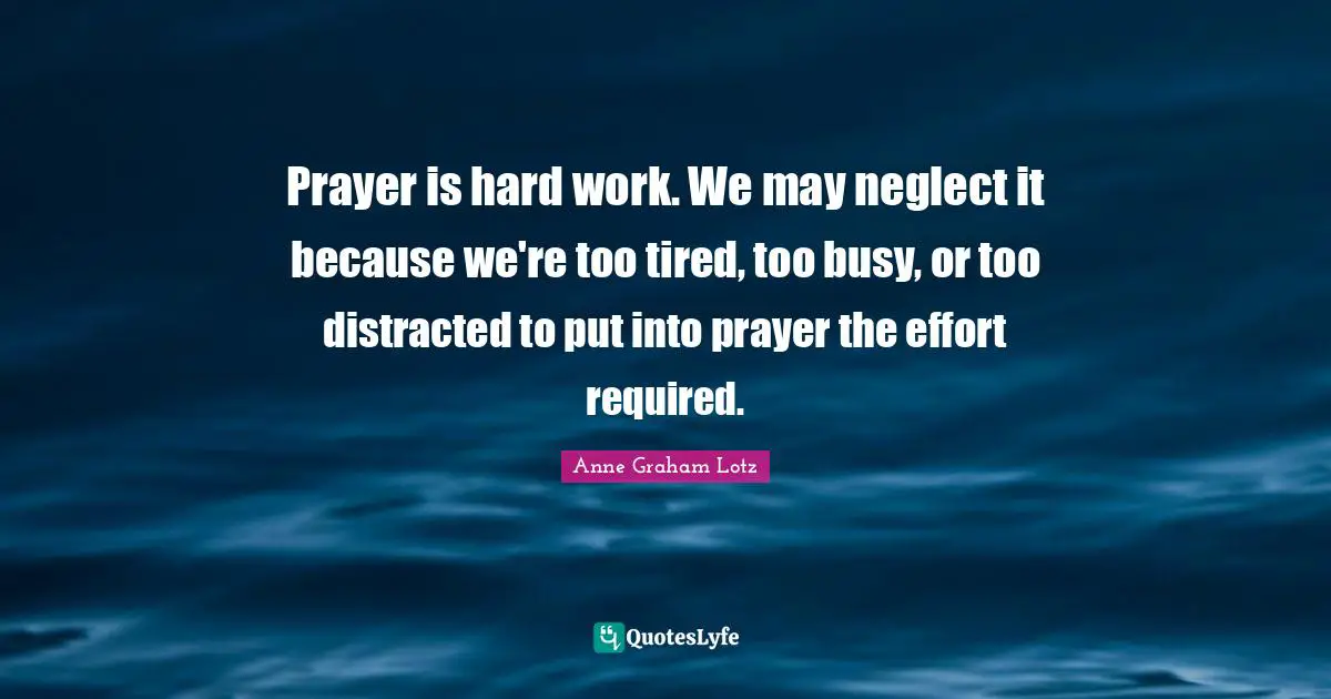 Anne Graham Lotz Quotes: "Prayer is hard work. We may neglect it because we're too tired, too busy, or too distracted to put into prayer the effort required."
