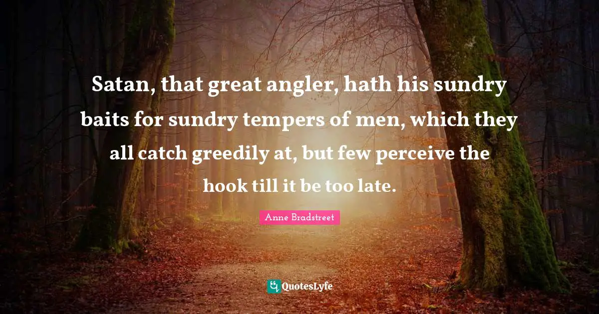Anne Bradstreet Quotes: "Satan, that great angler, hath his sundry baits for sundry tempers of men, which they all catch greedily at, but few perceive the hook till it be too late."