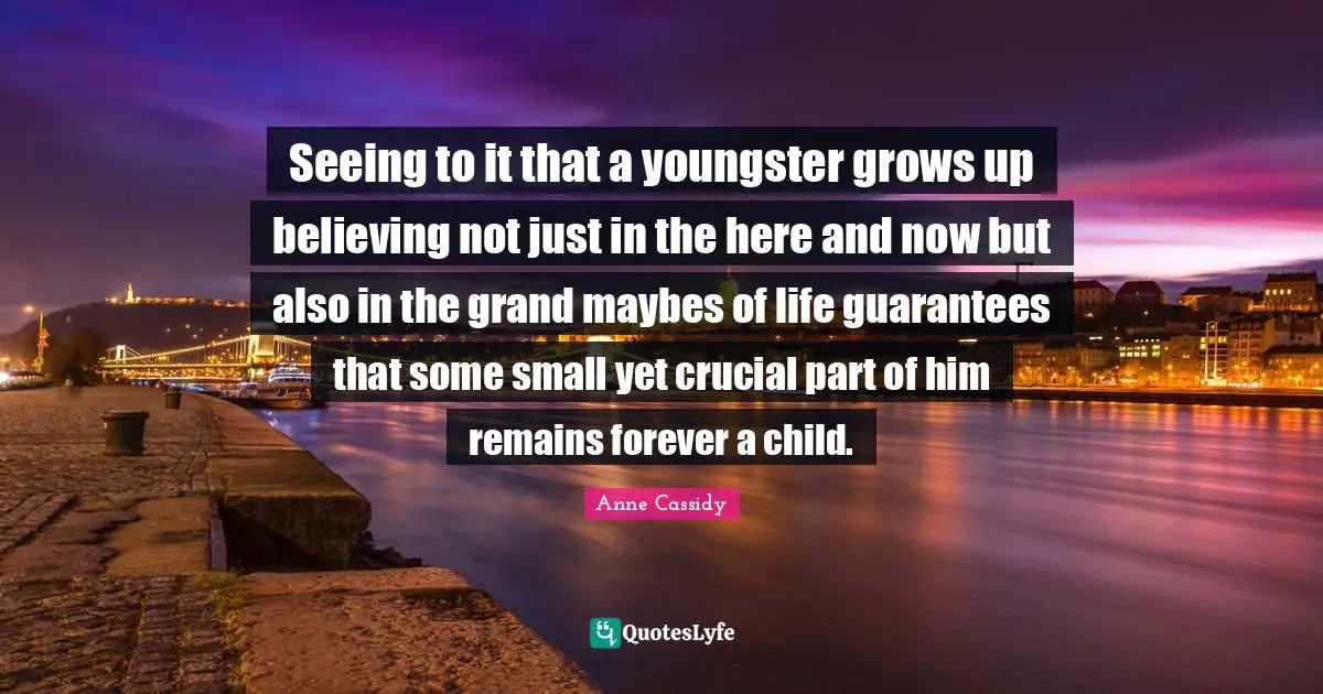 Seeing to it that a youngster grows up believing not just in the here and now but also in the grand maybes of life guarantees that some small yet crucial part of him remains forever a child.