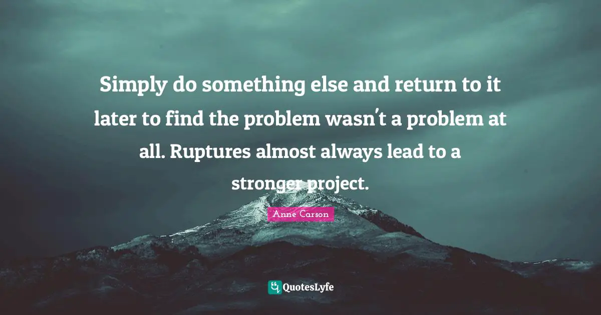 Anne Carson Quotes: "Simply do something else and return to it later to find the problem wasn't a problem at all. Ruptures almost always lead to a stronger project."