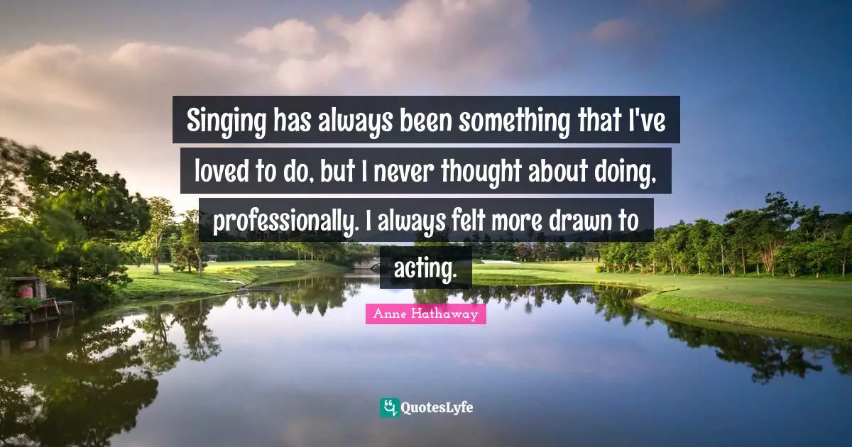 Singing has always been something that I've loved to do, but I never thought about doing, professionally. I always felt more drawn to acting.