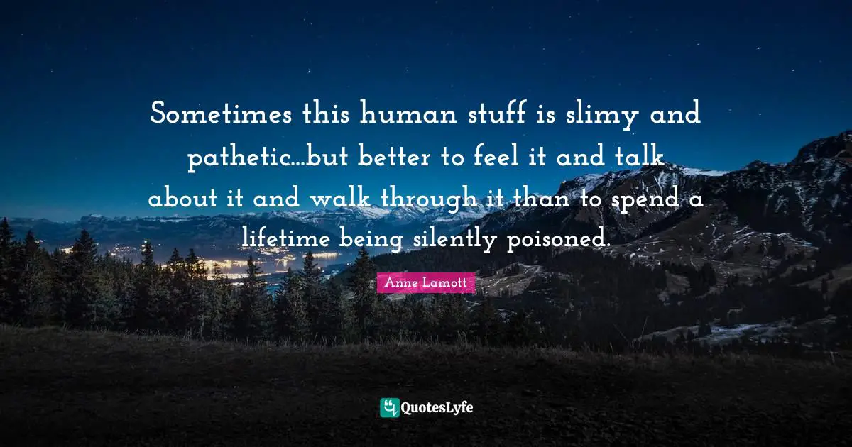 Anne Lamott Quotes: "Sometimes this human stuff is slimy and pathetic...but better to feel it and talk about it and walk through it than to spend a lifetime being silently poisoned."