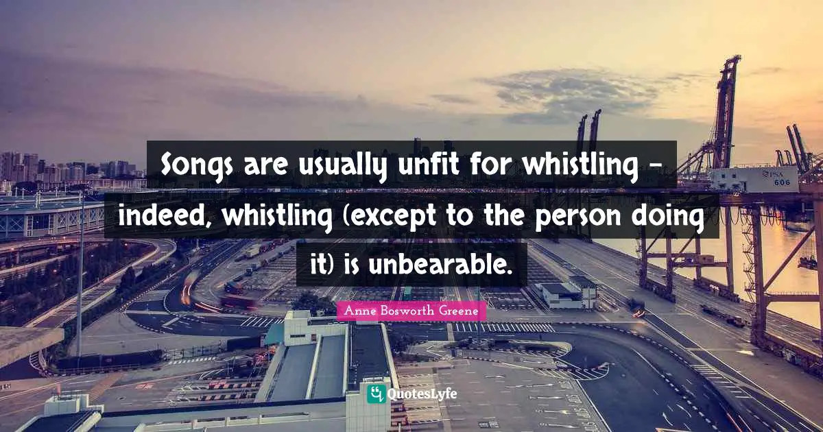 Songs are usually unfit for whistling - indeed, whistling (except to the person doing it) is unbearable.