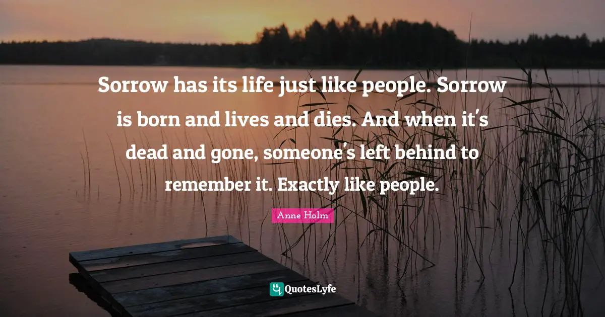 Sorrow has its life just like people. Sorrow is born and lives and dies. And when it's dead and gone, someone's left behind to remember it. Exactly like people.