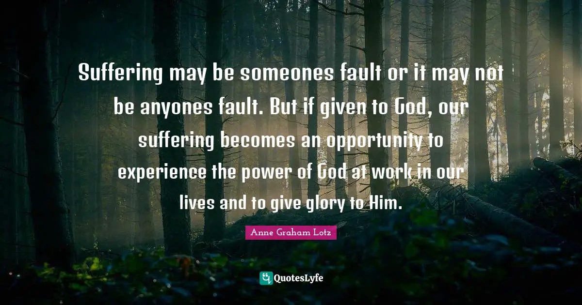 Anne Graham Lotz Quotes: "Suffering may be someones fault or it may not be anyones fault. But if given to God, our suffering becomes an opportunity to experience the power of God at work in our lives and to give glory to Him."