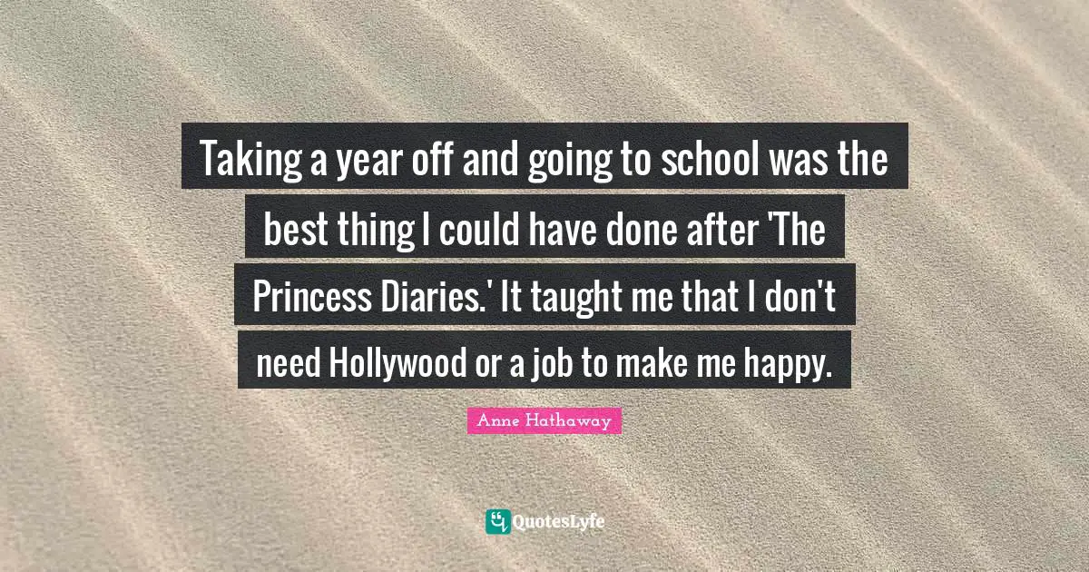 Taking a year off and going to school was the best thing I could have done after 'The Princess Diaries.' It taught me that I don't need Hollywood or a job to make me happy.