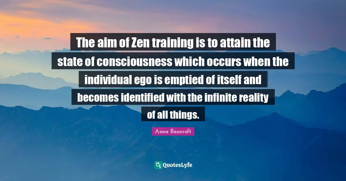 The aim of Zen training is to attain the state of consciousness which occurs when the individual ego is emptied of itself and becomes identified with the infinite reality of all things.