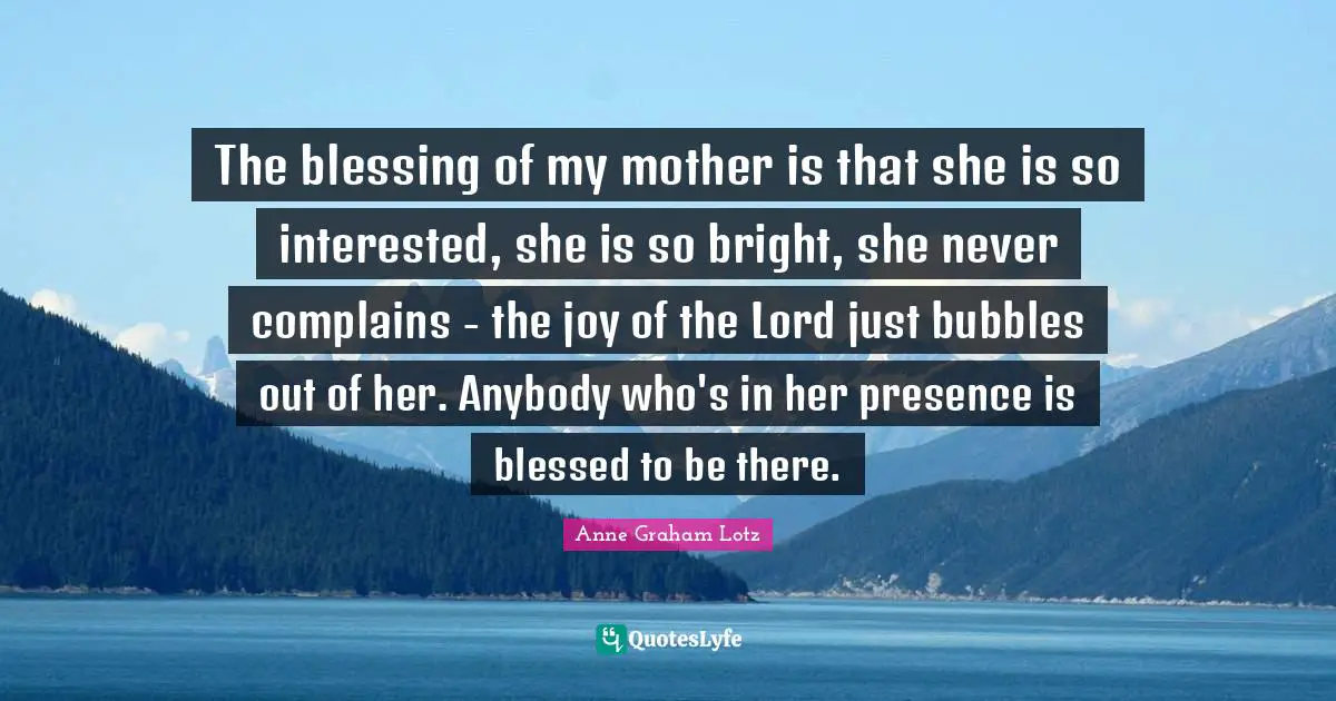 Anne Graham Lotz Quotes: "The blessing of my mother is that she is so interested, she is so bright, she never complains - the joy of the Lord just bubbles out of her. Anybody who's in her presence is blessed to be there."