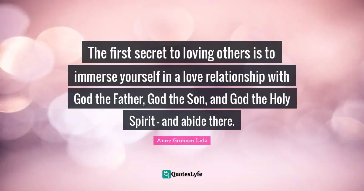 Anne Graham Lotz Quotes: "The first secret to loving others is to immerse yourself in a love relationship with God the Father, God the Son, and God the Holy Spirit - and abide there."