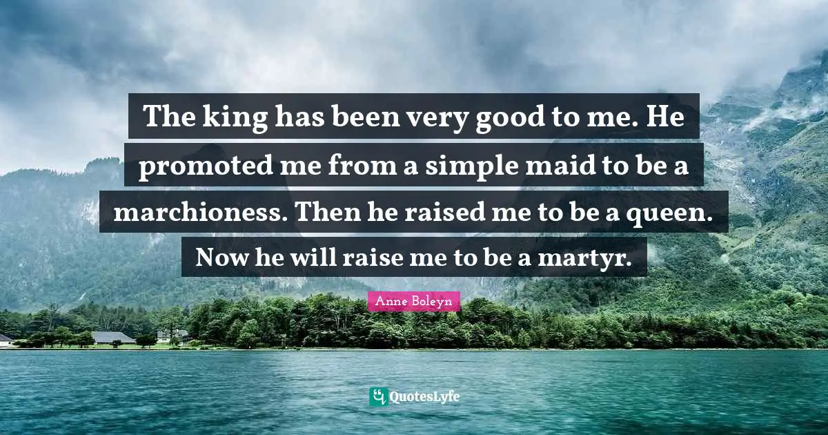 Very Good Quotes: "The king has been very good to me. He promoted me from a simple maid to be a marchioness. Then he raised me to be a queen. Now he will raise me to be a martyr."