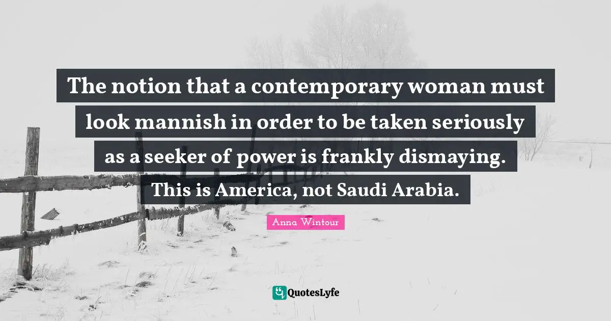 Anna Wintour Quotes: "The notion that a contemporary woman must look mannish in order to be taken seriously as a seeker of power is frankly dismaying. This is America, not Saudi Arabia."