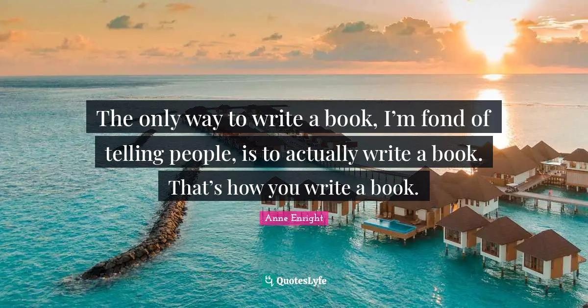Anne Enright Quotes: "The only way to write a book, I’m fond of telling people, is to actually write a book. That’s how you write a book."