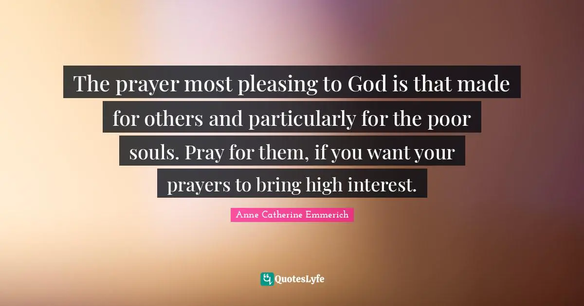 The prayer most pleasing to God is that made for others and particularly for the poor souls. Pray for them, if you want your prayers to bring high interest.