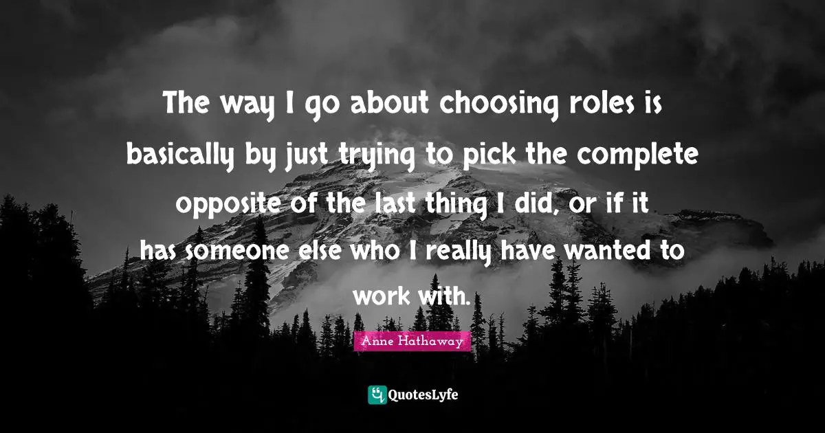 The way I go about choosing roles is basically by just trying to pick the complete opposite of the last thing I did, or if it has someone else who I really have wanted to work with.
