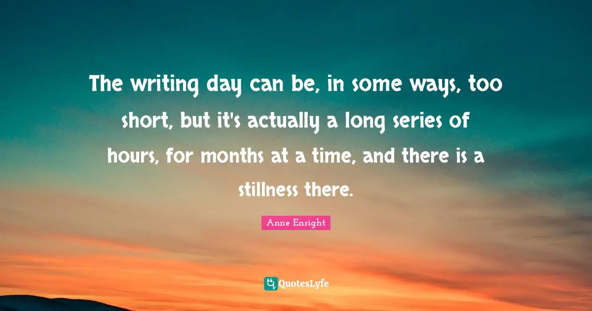 Anne Enright Quotes: "The writing day can be, in some ways, too short, but it's actually a long series of hours, for months at a time, and there is a stillness there."