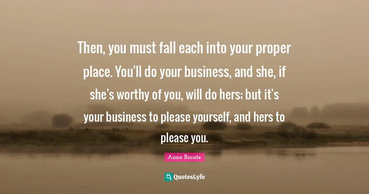 Anne Bronte Quotes: "Then, you must fall each into your proper place. You'll do your business, and she, if she's worthy of you, will do hers; but it's your business to please yourself, and hers to please you."