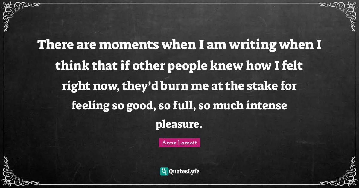 There are moments when I am writing when I think that if other people knew how I felt right now, they’d burn me at the stake for feeling so good, so full, so much intense pleasure.