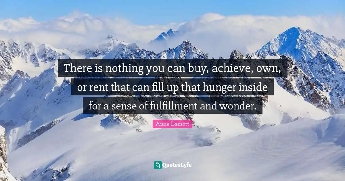 There is nothing you can buy, achieve, own, or rent that can fill up that hunger inside for a sense of fulfillment and wonder.