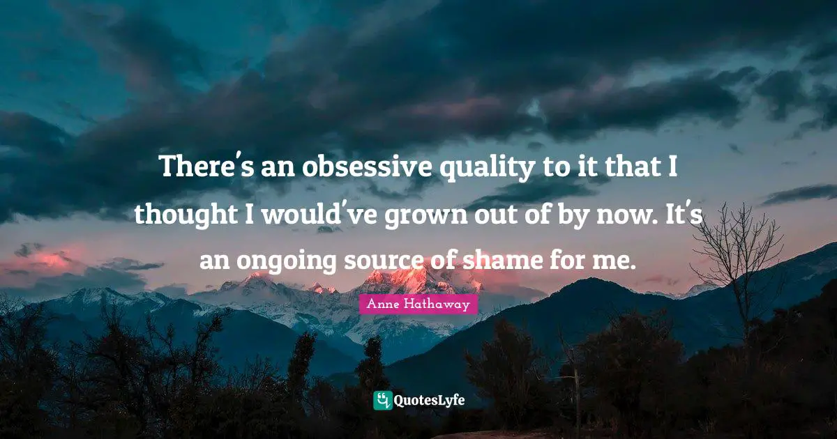 There's an obsessive quality to it that I thought I would've grown out of by now. It's an ongoing source of shame for me.